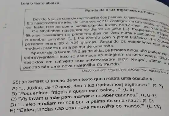 Lela o texto abalxo.
Panda dá à luz trigêmeos na China
Devido à baixa taxa de reprodução dos pandas, o
E o nascimento de três, de uma vez só? O Zoológico de crento
em festa. Isso porque a panda -gigante Juxiao, de 12 anchimelong emilinote
Os filhotinhos nas ceram no dia 29 de julho [...]. P equeninaluz ở
filhotes passaram os primeiros dias de vida numa
e receber carinhos. [...]. De acordo com o jornal a incubadora tageis
pesando entre 83 e 124 gramas Segundo os veterinarions Guardi
mediam menos que a palma de uma mão.
Apesar de já terem 15 dias de vida, os filhotes ainda não podem
sobreviventes - isso só acontece ao atingirem os seis meses. "Sao
nascidos em cativeiro que sobreviveram tanto tempo'afirma o
pandas são uma nova maravilha do mundo."
Disponível em:<https://goo gI/fGQHnD>. Acesso em: 2
25) (P120479H6) O trecho desse texto que mostra uma opinião é:
A) __
Juxiao, de 12 anos, deu à luz (raríssimos)trigêmeos.". (3)
B) "Pequeninos , frágeis e quase sem pelos
__	5)
Visitavam a mãe para mamar e receber carinhos.". (l. 6 -7)
D) "... eles mediam menos que a palma de uma mão.". (l 9)
__
E)
"Estes pandas são uma nova maravilha do mundo.". (l. 13)