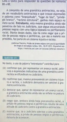 Lela o texto para responder as questoes de números
01 e 02.
A conquista de uma gramática antirracista, ou seja,
de um vocabulário antirracista e que trouxe expressōes
e palavras como "branquitude", "lugar de fala ", "privilé-
gio branco", "racismo estrutural", ganhou mais espaço no
melo social. Entretanto, esta mesma gramática ainda não
penetrou de fato no Judiciário, que segue encarcerando
pessoas negras com uma lógica baseada no perfilamento
racial. Diante desses dados não há como negar que a pri-
são de pessoas negras e periféricas, que são a maioria nos
presídios, faz parte de um sistema injusto e racista.
(Jeferson Tenório. Prisão de jovens negros com pouca quantidade
de drogas é estratégla racista UOL, 18.07.2023 Disponivel em:
https://noticias.uol. com bx/colunas/jeferson-tenorlo/)
QUESTÃO 01
No texto, o uso da palavra "entretanto'' contribui para
(A) confirmar que, por representar um avanço social , pala
wras e expressões indicativas de uma gramática antir.
racista se difundiram no Judiciário.
(B) reafirmar que, mesmo promovendo um sistema injus-
to e racista, o Judiciário demonstra ser sensivel à gra-
mática antirracista.
(C) destacar que , apesar de representar um avanço social,
a gramática antirracista ainda não se reflete na postura
do Judiciário.
(D) negar que, embora ainda haja preconceito racial,
prisão de pessoas negras e periféricas resulte de uma
atitude do Judiciário contra a gramática antirracista.
(E) mostrar que, se o Judiciário aderisse a uma gramática
antirracista, a prisão de pessoas negras e periféricas
deixaria de acontecer.