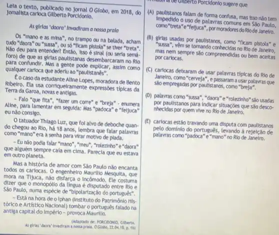 Lela o texto, publicado no Jornal O Globo, em 2018 do
Jomalista carloca Gilberto Porcidonio.
As girlas "daora" Invodirama nossa prala
Os "mano e as mina", no trampo ou na balada, acham
tudo "daora" ou "sussa ", ou só "ficam pistola "se tiver "treta".
Não deu para entender?Então, Isso é sinal semá-
foro) de que as girlas paulistanas desembarcaram no Rio
para confundir. Mas a gente pode explicar, assim como
qualquer carloca que aderlu ao "paulistanês".
Eocaso da estudante Aline Lopes, moradora de Bento
Ribeiro. Ela usa corriquelramente expressões típicas da
Terra da Garoa, novas e antigas.
- Falo "que fita", "fazer um corre" e "breja"- enumera
Aline, para lamentar em seguida: Mas "padoca"e "feijuca"
eu não consigo.
tatuador Thlago Luz, que fol alvo de deboche quan-
do chegou ao Rio há 18 anos, lembra que falar palavras
como "mano" era a senha para virar motivo de plada.
- Eu não podia falar "mano", "meu", "rolezinho"e "daora"
que alguém sempre caía em cima. Parecia que eu estava
em outro planeta.
Mas a história de amor com São Paulo não encanta
todos os cariocas. 0 engenheiro Maurilio Mesquita que
mora na Tijuca, nǎo disfarça o incômodo . Ele costuma
dizer que o monopólio da lingua é disputado entre Rio e
São Paulo, numa espécle de "bipolarização do português".
- Está na hora de o Iphan (Instituto do Patrimônio His-
tórico e Artístico Nacional)tombar o português falado na
antiga capital do Império - provoca Maurilio.
As girias "daora" Invadiram a nossaprala. OGlobo, 22.0416, p.16)
(Adaptado de: PORCIDONIQ, Gilberta
Kinatena ce Gliberto Porcidonio sugere que
(A) paulistanos falam de forma confusa, mas isso nǎo tem
impedido o uso de palavras comuns em São Paulo,
como"treta"e"fetjuca", por moradores do Riode Janetro.
(B) girlas usadas por paulistanos, como "ficam pistola"e
"sussa", vêm se tomando conhecidas no Rlo de Janeiro,
mas nem sempre sǎo compreendidas ou bem aceltas
por carlocas.
(C) carlocas delxaram de usar palavras tipicas do Rio de
Janelro, como "cervela", e passaram a usar palavras que
sào empregadas por paulistanos , como "breja".
(D) palavras como "sussa ","daora"e"rolezinho" são usadas
por paulistanos para Indicar situações que são desco-
nhecidas por quem vive no Rio de Janeiro.
(E) carlocas estão travando uma disputa com paulistanos
pelo domínio do português , levando à rejeição de
palavras como "padoca"e "mano" no Rio de