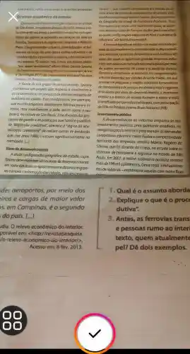 Lela o texto, reflita e responda às questōes propostas.
Orelevo econômico do interior
Oprocesso dedesconcentroçdo industrial noestado
de Sao Paulo, iniciado na década de 1970 alterou pro-
fundamente seu mapa e território a mancha metropo
litana da capital se expandiu em direção ao Vale do
Paralba, Sorocaba eds regioes de Campinas eRibeirdo
Preto. Conglomerados urbanos especializados se for-
maram ao longo de uma densa malha rodovidria eas
cidades médias assumiram a liderança do mercadoem
seu entorno. "O interior nào é mais um espaço plano.
Tem 'relevo' económico", afirma Eliseu Savério Sposito,
do Departamento de Geografia da Faculdade de Ciência
e Tecnologia (FCT) do Universidade Estadual Paulista
(Unesp), em Presidente Prudente.
A frente de um grupo de pesquisadores, Sposito
coordenou um projeto que mapeou o movimento e
as caracteristicas do processo de desconcentração da
indústria no estado. Eles constataram, por exemplo,
que muitas empresas deslocaram fábricas parao in-
terior, mas mantiveram a sede, assim como o seu
board, na cidade de Sao Paulo. Esse divórcio dos pro-
cessos de gestāoe de produção, que Sposito qualifica
de "disjunção produtiva", obedece à "lógica da acu-
mulação capitalista" de reduzir custos de produção
que, nos anos 1980 cresciam significativamente na
metrópole. [...]
Eixos de desenvolvimento
A atual configuração geográfica do estado, cujos
fatores determinantes são os eixos de desenvolvimento
em torno dos quais se aglomeraram indústrias migran-
teseanova conformação das cidades não descreveum
des aeroportos, por meio dos
eiros e cargas de maior valor
s, em Campinas, é o segundo
do país. [...]
idia. O relevo econômico do interior.
ponivel em: <http://re evistapesquisa.
/o-relevo-economico-do -interior/>.
Acesso em: 8 fev. 2013.
Santos - que mantém centralidade em relação as de
mais dreas de produçãc e de consumo do estado, and-
lisa Maria Encarnação Beltrão Sposito, do Departaments
de Geografia da Unesp de Presidente Prudente. "Essa
formação caracteriza uma macrometrópole, se quiser.
mos adotara ideia de François Ascher para conceituar
as novas configuraçoes espacials de Paris e sua baciade
influência", diz Maria Encarnação.
A nova cartografia setraduz num mapa recortado por
eixos de desenvolvimento orientado pelamalha radovid-
riae infoviária, corredores ferroviários euma hidrovia, em
tomo dos quais se aglutinam grandes empresas indus-
triais com acesso ao mercado nacional eglobal pormeic
de quatro aeroportos de carga e o porto de Santos.
Dinâmica semelhante se reproduz em conglomerados
urbanos formados por cidades de porte médio, em que
prevalecem pequenas e médias indústrias fornecedoras
demercadorias ede serviços em âmbito local e regional.
Articulados por eixos de desenvolvimento, a macrome-
trópole e o interior do estado formam o maior e mais
diversificado parque industrial do pals, com participação
de 33%  no Produto Interno Bruto Nacional (PIB).
Investimento público
A descentralização da indústria amparou-se nos
investimentos públicos, principalment.estaduais,no
reorganização do território para atender às demandas
corporativas e permitir maiorfluidez ecompetitividade
territorial das empresas, analisa Márcio Rogério da
Silveira, que foi docente da Unesp, no estudo sobre os
sistemas de transporte e logistica no estado de Sao
Paulo. Em 2007, a malha rodovidria paulista somava
mais de 198 mil quilômetros Deste total, 5 mil quilôme
trosderodovias-exatamente aquelas com maior fluxo
1. Qualéo assunto aborda
2.Explique o que é o proc
dutiva".
3.Antes, as ferrovias trans
e pessoas rumo ao inter
texto, quem atualmente
pel? Dê dois exemplos.