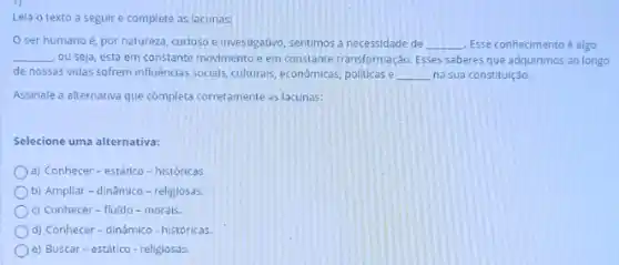 Lela o texto a seguir e complete as lacunas:
ser humano é, por natureza, curloso e investigativo sentimos a necessidade de __ Esse conhecimento é algo
__ ou seja, está em constante movimento em constante transformaç,do. Esses saberes que adquirimos ao longo
de nossas vidas sofrem influênclas socials; culturals, economicas politicas e __ na sua constituição.
Assinale a alternativa que completa corretamente as lacunas:
Selecione uma alternativa:
a) Conhecer-estático-históricas
b) Ampliar-dinâmico -religlosas
c) Conhecer-fluido -morals.
d) Conhecer-dinâmico-históricas
e) Buscar-estático - religiosas.