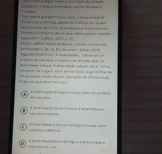 Lela o texto a seguir sobre a conclliação da unidade
biológica e a ampla diversidade cultural da espécle
humana.
"Um dilema que permanece como o tema central de
numerosas polêmicas, apesar de Confúcio ter, quatro
séculos antes de Cristo , enunclado que'A natureza dos
homens é a mesma , são 0s seus hábitos que os mantêm
separados". (LARAIA, 2009, p. 10)
(Fonte: LARAIA, Roque de Barros. Cultura: um conceito
antropológico. 24. ed. Rlo de Janeiro: Zahar, 2009),
Segundo Silva (2000), "A diversidade (...) pode ser um
produto da natureza; 0 mesmo não se pode dizer da
diversidade cultural. A diversidade cultural não é nunca,
um ponto de origem ela é, em vez disso, o ponto final de
um processo conduzido por operações de diferenciação.
que ela quis dizer com isso?
A
A Diversidade Biológica é vista como um produto
da natureza.
B
A Diversidade Étnico-Cultural é entendida por
natureza humana.
C
A Diversidade Cultural e Biológica é vista como
conceitos idênticos.
D
A Diversidade Etnico-Biológica é relacionada à