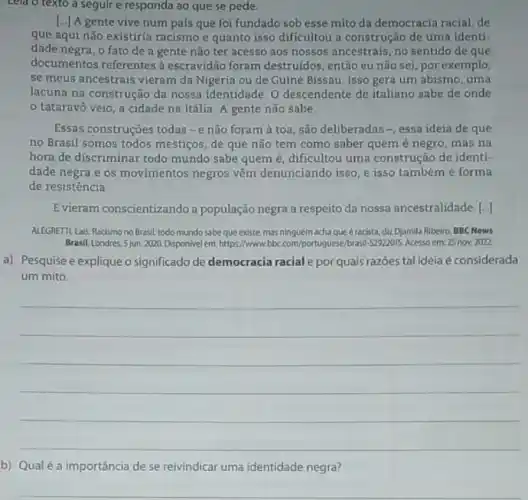 Lela o texto a seguire responda ao que se pede
[..] A gente vive num país que foi fundado sob esse mito da democracia racial, de
que aqui não existiria racismo e quanto isso dificultou a construção de uma identi-
dade negra, o fato de a gente não ter acesso aos nossos ancestrais, no sentido de que
documentos referentes a escravidão foram destruidos então eu não sei por exemplo,
se meus ancestrais vieram da Nigéria ou de Guiné Bissau. Isso gera um abismo, uma
lacuna na construção da nossa identidade. 0 descendente de italiano sabe de onde
tataravô veio, a cidade na Itália. A gente não sabe.
Essas construções todas-e não foram à toa ,são deliberadas-, essa ideia de que
no Brasil somos todos mestiços, de que não tem como saber quem é negro, mas na
hora de discriminar todo mundo sabe quem é , dificultou uma construção de identi-
dade negra e os movimentos negros vêm denunciando isso, e isso também é forma
de resistência.
Evieram conscientizando a população negra a respeito da nossa ancestralidade. [.]
ALEGRETTLLais, Racismono Brasil: todo mundosabeque existe, mas ninguémachaque éracista diz Djamila Ribeiro. BBC News
Brasil, Londres, 5 jun. 2020 Disponivel em: https://www Ibc.com/portugues/brawl-2392015.Acesso em 25 nov. 2022.
a) Pesquise e expliqueo significado de democracia racial e por quais razōes tal ideia é considerada
um mito.
__
b) Qualé a importância de se reivindicar uma identidade negra?