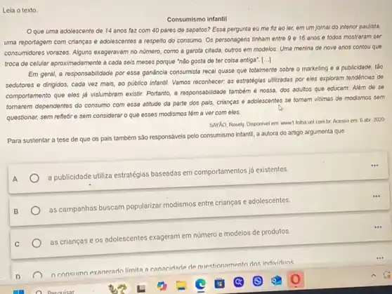 Lela o texto.
Consumismo infantil
Oque uma adolescente de 14 anos faz com 40 pares de sapatos? Essa pergunta eu me fiz ao ler,em um jornal do Interior paulista,
uma reportagem com crianças e adolescentes a respelto do consumo. Os personagens tinham entre 9 e 16 anos e todos mostraram ser
consumidores vorazes. Alguns exageravam no número, como a garota citada, outros em modelos. Uma menina de nove anos contou que
troca de celular aproximadament a cada seis meses porque "não gosta de ter coisa antiga". [...]
Em geral, a responsabilidade por essa ganância consumista recal quase que totalmente sobre o marketing e a publicidade, tǎo
sedutores e dirigidos, cada vez mais, ao público infantil. Vamos reconhecer: as estratégias utilizadas por eles exploram tendenclas de
comportamento que eles já vislumbram existir. Portanto, a responsabilidade também é nossa dos adultos que educam Além de se
tormarem dependentes do consumo com essa atitude da parte dos pais, crianças e adolescentes se tomam vitimas de modismos sem
questionar, sem refletire sem considerar o que esses modismos têm a ver com eles.
SAYÃO, Rosely. Disponivel em www1.folha uol comb Acesso em: 6 abr 2020
Para sustentar a tese de que os pals também são responsáveis pelo consumismo Infantil, a autora do artigo argumenta que
A
a publicidade utiliza estratégias baseadas em comportamentos já existentes.
as campanhas buscam popularizar modismos entre crianças e adolescentes.
as crianças e os adolescentes exageram em
número ro e modelos de produtos.
consumo exanerado limita ?canacidade de questionamento dos individuos
Pesauisar