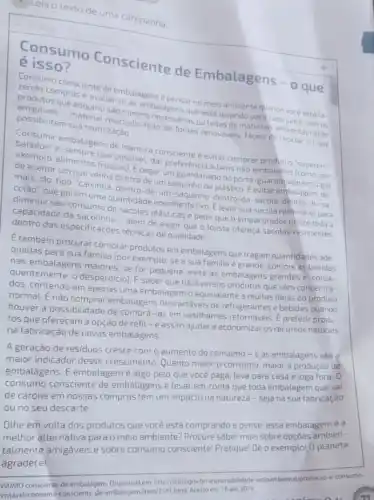 Lela o textode uma campanha.
é isso?
Consumo Consciente de Embalagens - o que
cendomo consciente de embalagens
amigutos que adquinus?lador pnecessarias outeitas dematerials ambientalments
os quese e avaliar se embalagensarno meio
possibilitem sua reutilização.
fontes renováveis, faceis de reciclar ou que
baladosi embalagens de meneira consciente é evitar comprar produtos "superem.
deace allowentos frescos Epegar um guardanapo do porta-guardanapo em lugar dar preferência a bens nào embalados (como. por
mais, darum que venha denter de um saquinho de plastico. Eevitar embalagens de
mais, do tipo "caixinh -dentro-de-um-saquinho -dentro-da-sacola-dentro-do -5a-
de
colao", que geram uma quantidade enorme de lixo Élevar sua sacola retornável para
diminuir seu consumo de sacolas plásticas e pedir que o empacotador utilize toda a
das especificaçoes técnicasde qualidade além de exigir que o lojista ofereça sacolas resistentes.
E também procurar comprar produtos emembalagens que tragam quantidades ade-
quadas para sua familia (por exemplo: se a sua familia é grande, compre as bebidas
nas embalagens maiores: se for pequena, evite as embalagens grandes e, conse-
quentemente, o desperdicio E saber que há diversos produtos que vệm concentra-
dos, contendo em apenas uma embalagem o equivalente a muitas delas do produto
normal. É nào comprar embalagens descartáveis de refrigerantes e bebidas quando
houver a possibilidade de comprá-las em vasilhames retornáveis. E preferir produ-
tos que ofereçam a opção de refil -e assim ajudar a economizar os recursos naturais
na fabricação de novas embalagens.
A geração de resíduos cresce com o aumento do consumo-eas embalagens são Q
maior indicador desse crescimento. Quanto maior 0 consumo, maior a produção de
embalagens. E embalagem é algo pelo que você paga, leva para casa e joga fora o
consumo consciente de embalagens é levar em conta que toda embalagem que vai
de carona em nossas compras tem um impacto na natureza-sejana sua fabricação
ou no seu descarte.
Othe em volta dos produtos que você está comprando e pense: essa embalagem é a
melhor alternativa parao meio ambiente? Procure saber mais sobre opções ambien-
talmente amigáveis e sobre consumo consciente Pratique! Dê o exemplo!0 planeta
usuMo consciente de embalagem. Disponivel em http://mma.gov.br/responsabilidade -socioumbiental/producao-e-consumo
entavel/consumo-consciente-de -embalagem/tem/7581.html. Acessoem 16 abr. 2019