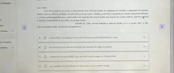 Lela o texto
Epor fim os Servos.que eram os subordinados dos senhores feudais em obrigaçoes de servidao e pagamento de impostos
teudals, tudo em troca de proteção, els que todas as terras rurais e cidades se tornaram vulneraveis as invasioes dos povos barbaros.
[...) Assin, pode-se perceber que o poder politico era exercido pelo senhor foudal, que possula seu proprio exéreito, cobrava impostos
e distribula justica dentro de seu feudo, ou do seus foudos.
SGARDI JR, Odair, Revista Rellexáo e Critica do Direito, v. 9, n 2. julldez. 2021, p 204
Nas sociedades feudals, os impostos representavam
A	a inexistência de qualquer forma de hierarquia social entre senhor e servo.
B	um percentual do dinheiro recebido que deveria ser pago ao senhor.
C a libertação da escravidão, uma vez que fossem pagos na integralidade
D uma relação de dependência do servo para com o senhor feudal