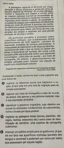 Lela o toxto.
A palsagom ragional d formada por droas
elevadas o planes (mosotas)sorros om torno da
planicle alagdvol do Pantanal. Os multos córrogos.
riachos - nascentes que brotam o corrom ontro
os macicos rochosos supriam as necossidados do
dos primeiros habitantos As
migraçōes entro montes o plat6s, no exploração o
ocupacao do ospaço, erom rogistrades om diferentes
locals por meio de pinturas o gravuras nas rochas.
Os dilerentos grupos humanos que habitaram ossas
terras deixaram suas ideias em forma do arto.nas
paredes dos abrigos e cavernos,em uma grando
profusão de técnicas e estilos.
Os grafismos pintados sobre
superficies rochoses, que a arqueologia chama
genericame nte de 'arte rupestre da
expressão simbólica do homem pré-histórico. A
necessidade de materializar e dar feição ao abstrato,
representando tudo o que se move no campo das
inerente ao ser humano Em suma, a arte
pode ser entendida como uma expressão
cosmológica - uma visão de mundo-por meio da
No entanto.o desconhecimento dos
códigos utilizados pelos 'artistas' nos impede de
traçar uma interpretação precisa.
Disponlvel orm: https://www.cianciahojeorg br/artigo/arto-na-podral.
Acessoem 13 jun. 2024.
Analisando o texto, conclui-se que a arte rupestre era
uma forma de
A registrar os diferentes povos que habitaram a re-
gião, já que esta era uma rota de migração para as
antigas populações.
B registrar por meio da iconografia a visão de mundo
do artista, nǎo apenas o seu entorno material , mas
a sua expressão simbólica.
reproduzir o processo migratório, cujo objetivo era
prover os elementos fundamentais de subsistência,
como a busca por água potável.
D registrar as paisagens locais (serras, planícies, cór-
regos, riachos, nascentes etc.) como meio de iden-
tificação do território, uma espécie de cartografia
rudimentar.
B alcançar um público amplo para os grafismos, já que
ela era feita nas superficies rochosas (paredes dos
abrigos e cavernas) e poderiam ser vistos por todos
que passassem por aquela regiǎo.