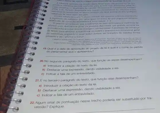 Lela o trecho de noticia a seguir para responder as questoes 19 a 22.
A Câmara aprovou na desta terça-feira (19)de lei que
probe a cobranca de taxa adicional para alunos com deficiéncit pelas es-
s situadas no de Canoas. De autorit do vereador Dr. Pompeu
(PTB). 9 PL 79/2015 determine que, independenter nente da condic
sensorial ou intelectual do aluno, a matricula deve acontecer sem qualquer
cobra nça de taxa extra aos pais.
texto estabelece que "o aluno cobrado em quantia indevida tem direito
a repetição do indébit por valor igual ao dobro do que pagou em excesso,
acrescido de correção monetária e juros legais' ()
"E preciso reconhece que a cobrança de taxa extra para a matrícula de
alunos com deficiência gera, na maioria das vezes, um grande entrave na
inclusão educaciona I dessas crianças e adolescentes. A proible ǎo da cobrança
de taxas para efetiva r a matricula recupera o preceito constit cional geral
da isonomi , segundo o qual todos devem ser tratados da mesma forma
perante a lei", afirma o autor.
CAMARA MUNICIPAL DE CANOAS Assessoria de Imprensa Aprovado projeto que prolbe escola de
cobrarem taxa adicional para alunos com deficiêncis, 20 jul 2016 Disponlvel
https //www.camaracanoas.rs.gov br/noticia/view/13 que-proibe-encolas-de
cobrarem-taxa-adiclona 1-para-alunos-com-deficienci a. Acesso em: 3 fev 2023
19.Qual é a data de aprovação do projeto de lei e qual é 0 nome do partido
__
20. No segundo parágrafo do texto que função as aspas desempenham?
a) Introduzir a citação do texto da lei.
b) Destacar uma expressão, dando visibilidade a ela.
c) Indicar a fala de um entrevistado.
21.E no terceiro parágrafo do texto, que função elas desempenham?
a) Introduzir a citação do texto da lei.
b) Destacar uma expressão dando visibilidade a ela.
c) Indicar a fala de um entrevistado.
22. Algum sinal de pontuação nesse trecho poderia ser substituído por tra-
vessão?Explique.