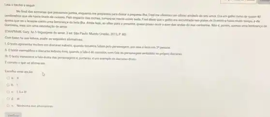 Lela o trecho a sequir:
No final das semanas que passamos juntos, enquanto me preparava para delaar a pequena iha, Fred me ofereceu um ultimo simbolo do seu amor.Eraum galho tomo de quase 40
centimetros que ele havia tirado do oceano. Pelo impacto das rochas, tomara-se macio como seda Fred disse que o galho era encontrado nas pralas de Dominica harda multo tempo, e ele
queria que euo levasse como uma lembranca da bela tha. Ainda hoje, so ohar para o presente, quase posso ouvir o som das ondas do mar carbenho Nioe, porém, apenas uma lembrança de
Dominica, mas sim uma recordaçlo de amor
(CHAPMAN Gary. As 5 linguagens do amor. 3 ed. Slo Paulo: Mundo Cristo
2013,P.80)
Com basena sua leitura, avale as seguintes afirmativas
1. Otexto apresenta trechos em discurso indireto.quando terceiros falam pelo personagem, por isso e felto em
3^4 pesson.
II. Otexto exemplifica o discurso indireto live.quando a fala é do narradoc, com fala do personagem embutido no proprio discurso.
III. Otexto transcreve a fala exata das personagens e, portanto, e um exemplo de discurso dreto.
Ecorreto oque se afirma em
Escolha uma opçlio
a. II
b. 1
III
d. III
e. Nenhuma das alemabivas.