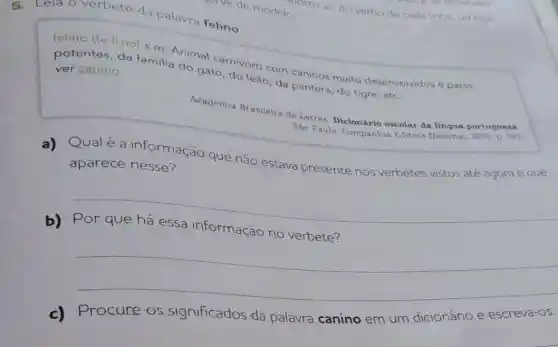 Lela o verbete da palavra felino
felino (fe.li.no) s.m Animal carnivoro com caninos muito desenvolvidos e patas
potentes, da familia do gato, do leão, da pantera, do tigre, etc.
ver canino
Academia Brasileira de Letras. Dicionário escolar da língua portugg sai
Sào Paulo: Companhia Editora Nacional, 2008. p. Sel.
a) Qualé a informação que não estava presente nos verbetes vistos até agora e que
aparece nesse?
b)Por que há essa informação no verbete?
__
c)
Procure os significados da palavra canino em um dicionário e escreva-os.