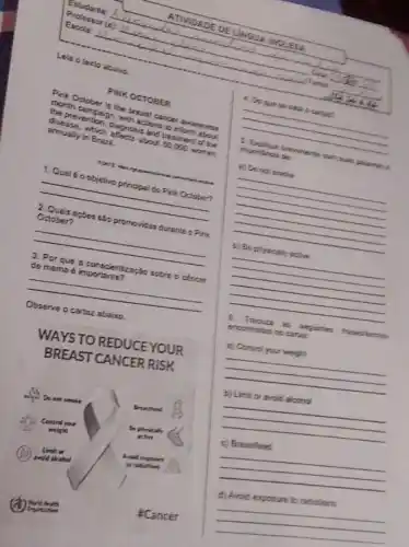 Lela otexto aboixo
PINK OCTOBER
Pink October is the breast cancer awareness
month campsign, with ections to inform about
the prevention, diagnosis and trealment of the
disease, which alfects about 60,000 women
annually in Brazil.
font
__
1. Qual 6 oobjetivo principal do Pink October?
appes são promovidas duranie o Pink
__
3. Por que a conscientizaçbo sobre o ctincer zoção sobie o career
__
Observe o cartaz abairo.
WAYSTO REDUCEYOUR
BREAST CANCER RISK
Do not smoke
Limit on
: Cancer
4. Do que so
__
1. Explique benventenie com sual policeman B
imporiancia de:
e) Do nol smolie
__
b) Be physically aclive
__
encontrades no canal
__
because
__
__
__