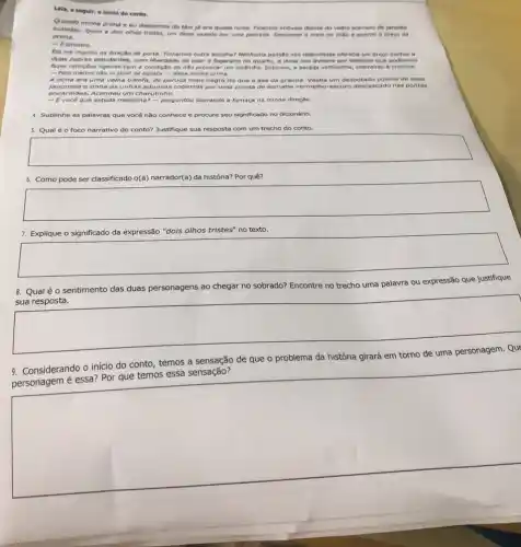 Lela, a seguir, o inicle do conto.
minha prima e eu descemos do táxi jô era quase noite. Ficamos imóveis diante do velho sobrado de janelas
prima.
ovaladas, iguais a dois othos tristes, um deles vazado por uma pedrada Descansei a mala no chao e apertei 6 braco da
- Esinistro.
Ela me impellu na direçbo da porta. Tinhamos outra escolha? Nenhuma pensio nas redondezas oferecia um preco methor a
duas pobres estudantes, com liberdade de usar o fogareiro no quarto, a dona nos avisara por telefone que podlamos
faxer refeiçbes ligeiras com a condição de nào provocar um incêndio. Subimos a escada velhissime, cheirando a creolina.
- Pelo menos nǎo vi sinal de barata - disse minha prima.
A dona era uma velha balofa, de peruca mais negra do que a asa da graúna Vestia um desbotado pijama de seda
japonesa e tinha as unhas aduncas cobertas por uma crosta de esmaite vermelho-escuro desca scado nas pontas
encardidas. Acendeu um charutinho.
- Evocê que estuda medicina? - perguntou soprando a fumaça na minha direção.
4. Sublinhe as palavras que vocênão conhece e procure seu significado no dicionário
5. Qual éo foco narrativo do conto?Justifique sua resposta com um trecho do conto.
square 
6. Como pode ser classificado o(a) narrador(a) da história? Por quê?
square 
7. Explique o significado da expressão "dois olhos tristes" no texto.
square 
Qual é o sentimento das duas personagens ao chegar no sobrado? Encontre no trecho uma palavra ou expressão que justifique
sua resposta.
square 
de que o problema da história girará em torno de uma personagem. Que
9
Considerando o inicio do conto, temos a sensação de que
square