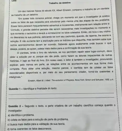 Lela:
Trabalho de detetive
Um dos maiores físicos do século XX, Albert Einstein, comparou o trabalho de um cientista
ao trabalho de um detetive.
"Em quase todo romance policial, chega um momento em que o investigador já coletou
todos os fatos de que necessita para solucionar pelo menos uma das etapas de seu problema.
Esses fatos parecem frequentemente estranhos e incoerentes inteiramente sem relação entre si.
Contudo, o grande detetive percebe não serem necessárias mais investigações no momento e
que somente o raciocínio o levará a correlacionar os fatos coletados. Então , ele toca o seu violino
ou descansa na sua poltrona, deliciando-se com seu cachimbo quando, de repente, lhe ocorre a
solução. E não somente tem a explicação para os indicios que dispunha mas também sabe que
outros acontecimentos devem ter ocorrido Sabendo agora exatamente onde buscar o que
deseja, poderá, se quiser, coletar mais dados para a confirmação de sua teoria.
cientista, lendo o livro da natureza, se nos permitem repetir esse lugar-comum , deve
obter a solução por si, porque ele não pode, como fazem os leitores impacientes de outras
histórias, ir logo ao final do livro. Em nosso caso, o leitor é também 0 investigador procurando
explicar, pelo menos em parte, as relações entre os acontecimentos em sua forma mais
completa. Para obter uma solução, mesmo parcial, o cientista tem de coletar os fatos
desordenados disponíveis e, por meio do seu pensamento criador torná-los coerentes e
inteligíveis."
Einstein, Albert & I.Infeld: The evolution of Phsysics. Nova York: Simon and Schuster, 1952. p.4
Questão 1 - Identifique a finalidade do texto:
__
Questão 2 - Segundo o texto, a parte criadora de um trabalho científico começa quando o
investigador:
a) identifica o problema.
b) coleta os fatos para a solução de parte do problema.
c) busca mais dados para a validação de sua teoria.
d) torna coerentes os fatos desconexos.