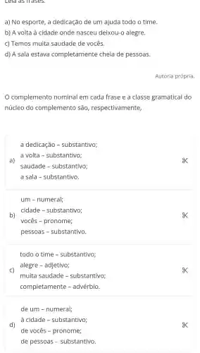 Leld dS Trases.
a) No esporte , a dedicação de um ajuda todo o time.
b) A volta à cidade onde nasceu deixou-o alegre.
c) Temos muita saudade de vocês.
d) A sala estava completamente cheia de pessoas.
Autoria própria.
complemento nominal em cada frase e a classe gramatical do
núcleo do complemento são , respectivamente,
a)
a dedicação -substantivo;
a volta - substantivo;
saudade - substantivo;
a sala - substantivo
b)
ex
um - numeral;
cidade - substantivo;
vocês -pronome;
pessoas - substantivo.
todo o time - substantivo;
alegre - adjetivo;
C)
muita saudade - substantivo;
completamente - advérbio.
d)
de um -numeral;
à cidade - substantivo;
de vocês - pronome;
de pessoas - substantivo.