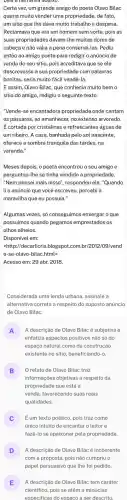 Leld a half ativa abalk).
Certa vez, um grande amigo do poeta Olavo Bilac
queria muito vender uma propriedade, de fato,
um sitio que the dava muito trabalho e despesa.
Reclamava que era um homem sem sorte, pois as
suas propriedades davam-lhe muitas dores de
cabeça e não valia a pena conservá-las . Pediu
então ao amigo poeta para redigir o anúncio de
venda do seu sitio pois acreditava que se ele
descrevesse a sua propriedade com palavras
bonitas, seria muito fácil vendê-la.
E assim, Olavo Bilac,que conhecia muito bem o
sitio do amigo, redigiu o seguinte texto:
"Vende-se encantadora propriedade onde cantam
os pássaros, ao amanhecer,no extenso arvoredo
Ecortada por cristalinase refrescantes águas de
um ribeiro. A casa banhada pelo sol nascente,
oferece a sombra tranquila das tardes, na
varanda."
Meses depois, o poeta encontrou o seu amigo e
perguntou-lhe se tinha vendido a propriedade.
"Nem pensei mais nisso", respondeu ele. "Quando
lio anúncio que você escreveu, percebi a
maravilha que eu possuia."
Algumas vezes, só conseguimos enxergar o que
possuímos quando pegamos emprestados os
olhos alheios.
Disponível em:
<http://decarticris.blogspot.com .br/2012/09/vend
e-se-olavo-bilac.html>
Acesso em: 29 abr.2018.
Considerada uma lenda urbana assinale a
alternativa correta a respeito do suposto anúncio
de Olavo Bilac:
A A descrição de Olavo Bilac é subjetiva e
enfatiza aspectos positivos não só do
espaço natural como da construção
existente no sittio, beneficiando-
B O relato de Olavo Bilac traz
informaçoes objetivas a respeito da
propriedade que está a
venda, favorecendo suas reais
qualidades.
Eum texto poético, pois traz como
único intuito de encantar o leitor e
fazê-lo se apaixonar pela propriedade
D
com a proposta, pois não cumpriu o
A descrição de Olavo Bilacé incoerente
papel persuasivo que the foi pedido.
E A descrição de Olavo Bilac tem caráter
cientifico, pois se atém a minúcias
especificas do espaco a ser descrito.