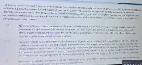 Lembrar-se de cartilhas ou pré-livros e outros materiais que circulavam em sala de aula, traz à tona um conjunto de informações sobre as didáticas
utilizadas. É possivel que quem foi alfabetizado há mais tempo guarde lembranças nitidas do período de alfabetização, porque havia uma
definição sobre o momento certo do aprendizado, porque os métodos de alfabetização eram mais explicitos, porque a cartilha ou pré-livro eram
os primeiros materiais impressos a que tiveram acesso. Analise as afirmativas abaixo, e com base em seus conhecimentos marque a opção que
contenha a afirmativa correta:
No método fônico começa-se ensinando a forma e o som das vogais. Depois ensinam -se as consoantes.estabelecendo entre
consoantes e vogais relações cada vez mais complexas. Cada letra é aprendida como um som que, junto a outro som, pode
formar silabas e palavras. Para o ensino dos sons, há uma sequência que deve ser respeitada, indo-se de relações diretas entre
fonemas e grafemas para relações mais complexas.
Um outro método de marcha sintética, que vai das partes para o todo, é o da silabação.O método silábico trazia uma vantagem:
próprio nome de cada letra do alfabeto (com algumas exceçōes)remete a pelo menos um dos fonemas que ela representa na
escrita. Entretanto, no momento de leitura das palavras, na junção das partes feita mediante a pronúncia do nome da letra, ocorria
um percurso tortuoso Era preciso pronunciar primeiro o nome da letra, mas também tentar abstrair os outros sons existentes em
seu nome. Isso era necessário,porque, ao se pronunciar o nome da letra, entravam sons que não pertenciam à silaba ou à palavra.
Em síntese, os métodos que seguem a marcha sintética (das partes para o todo, da análise para a síntese) nào demonstram rigidez
aprendizagens não priorizando a decodificação.