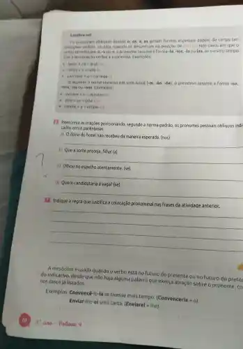 Lembre-sel
Os pronomes obliquos atonos o, os a, as geram formas especiais depois de certas ter-
minaçoes verbais, ou seja, quando se encontran na posição de enclise Nos casos em que o
verbotermina em -z_(1)-5 ou -r o pronome assume a forma -lo -los, -la ou las, ao mesmo tempo
que a terminaçā verbal e suprimida Exemplos:
levar+os=levalos
refez +a=refela
carregar +a=carregala
Ja quando o verbo termina em som nasal (-m,-hat (a)o,-hat (o)e) , o pronome assume a Forma -no
-nos, -na ou -nas Exemplos:
avisem+0=avisemcdot no
pdelta e+OS=pdelta e-nos
retem +a=retem ma
6 Reescreva as oraçōes posicionando , segundo a norma-padrão os pronomes pessoais oblíquos indi
cados entre parenteses.
a) Odono do hotel não recebeu da maneira esperada (nos)
__
b)Que a sorte proteja, filha!(a)
__
c) Olhou no espelho atentamente (se)
__
d) Quem candidataria à vaga? (se)
__
7 Indique a regra que justifica a colocação pronominal nas frases da atividade anterior.
__
A mesóclise é usada quando o verbo está no futuro do presente ou no futuro do pretér
do indicativo desde que não haja alguma palavra que exerca atração sobre o pronome , co nos casos já listados.
Exemplos:Convencê -lo-ia se tivesse mais tempo (Convenceria + 0)
Enviar-the-e I uma carta (Enviarei +the)
9.ana - Volume 4