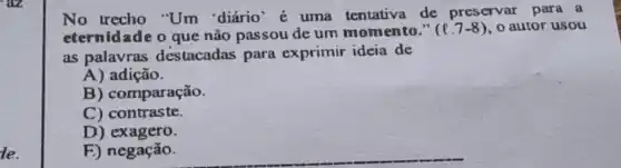 le.
No trecho "Um 'diário' é uma tentativa de preservar para a
eternidade o que não passou de um momento."
(l.7-8) , o autor usou
as palavras destacadas para exprimir ideia de
A) adição.
B) comparação.
C) contraste.
D) exagero.
E) negação.