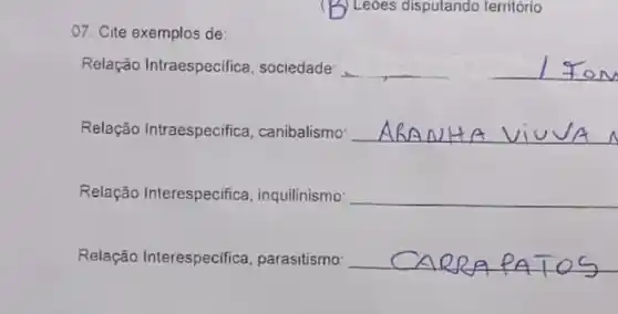 ) Leoes disputando território
07. Cite exemplos de:
Relação Intraespecifica , sociedade __
Relação Intraespecifica , canibalismo __
Relação Interespecifica , inquilinismo __
Relação Interespecifica parasitismo __