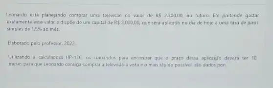 Leonardo está planejando comprar uma televisão no valor de RS2.300,00, no futuro. Ele pretende gastar
exatamente esse valor e dispōe de um capital de RS2.000,00, que será aplicado no dia de hoje a uma taxa de juros
simples de 1.5%  ao més.
Elaborado pelo professor, 2022.
Utilizando a calculadora HP-12C. os comandos para encontrar que o prazo dessa aplicação deverá ser 10
meses para que Leonardo consiga comprar a televisão a vista e o mais rápido possivel, são dados por: