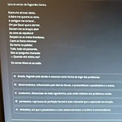 Le's os verses de Fogunde:Varela.
Roem-me atrozes idelas,
Afebre me queims as velos.
Avertigem me tortural...
Oh!por Deus! quero dormir.
Delixem-me os bragos aborts
Ao sono da sepultura!
Despemse as matas frondasas,
Coem as flores mimosas
Da morte na palidez:
Tudo, tudo val passando,
Mas eu pergunto chorando
Quando vird minhs ven
Os versos fillam-se ao estillo
a) drcade, flagrado pela alusllo a natureza como forma de fugir dos problemas.
b) utrarromintica, influenciado pelo Mal do Seculo, e presentificam o pessimismo e a morte.
condoreiro, distandado da vislo egocêntrica, pols estio voltados aos problemas socials
parnasiano, cuja busca de perfeiglo formal e mais relevante que a express:O emogla.
simbolista, em que opessimismo eador existencial levam oeulirico a transcendenda.