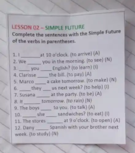 LESSON 02 -SIMPLE FUTURE
Complete the sentences with the Simple Future
of the verbs in parentheses.
1. I __ at 100' clock. (to arrive) (A)
2. We __ you in the morning (to see) (N)
3. __ you __ English? (to learn) (I)
4. Clarisse __ the bill. (to pay) (A)
5. Marco __ a cake tomorrow. (to make) (N)
6. __ they __ us next week? (to help) (I)
7. Susana __ at the party. (to be) (A)
8. It __ tomorrow. (to rain)(N)
9. The boys __ to you. (to talk ) (A)
10. __ she __ sandwiches? (to eat ) (I)
11. The stores __ at 90 clock. (to open) (A)
12. Dany __ Spanish with your brother next
week. (to study) (N)