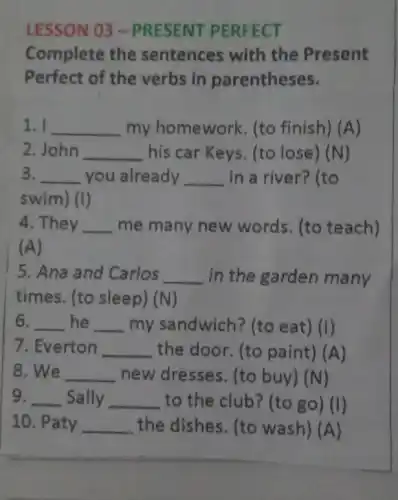 LESSON 03 -PRESENT PERFECT
Complete the sentences with the Present
Perfect of the verbs in parentheses.
1. I __ my homework (to finish) (A)
2. John __ his car Keys. (to lose) (N)
3. __ you already __ in a river? (to
swim) (I)
4. They __ me many new words. (to teach)
(A)
5. Ana and Carlos __ in the garden many
times. (to sleep) (N)
6. __ he __ my sandwich? (to eat) (I)
7. Everton __ the door. (to paint) (A)
8. We __ new dresses. (to buy) (N)
9. __ Sally __ to the club? (to go) (I)
10. Paty __ the dishes. (to wash) (A)