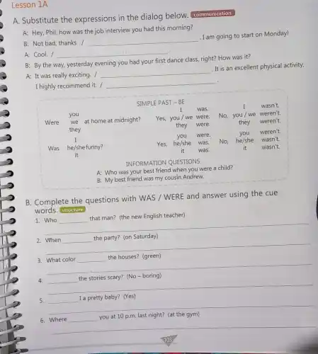 Lesson 1A
A. Substitute the expressions in the dialog below.communication
A: Hey, Phil, how was the job interview you had this morning?
B: Not bad, thanks. /
__
. I am going to start on Monday!
A: Cool. / __
B: By the way yesterday evening you had your first dance class right? How was it?
A: It was really exciting. /
__
. It is an excellent physical activity.
.
I highly recommend it. /
__
SIMPLE PAST - BE
I was.
I wasn't.
Were we at home at midnight? Yes, you / we were.
No, you/we weren't.
they
they were.	they weren't.
I	you were.	you weren't.
Was he/she funny?
Yes, he/she was.
No, he/she wasn't.
it
it was.
it wasn't.
INFORMATION QUESTIONS
A: Who was your best friend when you were a child?
B: My best friend was my cousin Andrew.
B. Complete the questions with WAS /WERE and answer using the cue
words. structure
1.
that man? (the new English teacher) that man? (the new English teacher)
__
2. When
the party? (on Saturday)
__
3. What color
the houses? (green)
__
disappointed
4.
(No - boring)
__
5.	I a pretty baby? (Yes)
__
breast
you at 10 p.m.last night? (at the gym)
__
103