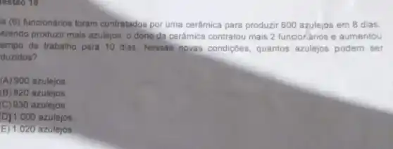 lestao 18
is (6) funcionários foram contratados por uma cerâmica para produzir 600 azulejos em 8 dias.
erendo produzir mais azulejos, o dono da cerâmica contratou mais 2 funcionários e aumentou
empo de trabalho para 10 dias. Nessas novas condiçōes , quantos azulejos podem ser
duzidos?
(A) 900 azulejos.
(B) 820 azulejos
(C) 930 azulejos.
D) 1.000 azulejos
E) 1.020 azulejos