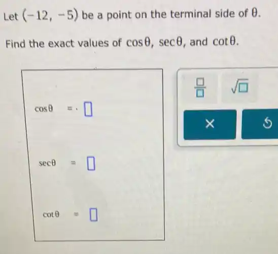 Let (-12,-5) be a point on the terminal side of Theta 
Find the exact values of cosTheta ,secTheta  and cotTheta 
cosTheta =
secTheta =
cotTheta =