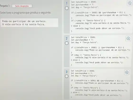 let totalPrice = 3500;
let purchaseNum 7;
Pergunta 1: Sem resposta
let day = "Terça-feira";
Selecione o programa que produz o seguinte:
if (CtotalPrice > 3000 ) 88 (purchaseNum >8))
console. log("Pode-se participar de um sorteio.");
Pode-se participar de um sorteio.
0 vale-sorteio é na sexta-feira.
if (I(day =="Sexta-feira")) (
console. log("O vale -sorteio é na sexta-feira.");
) else (
console.log("Você pode obter um sorteio.");
)
2
let totalPrice=3500;
let purchaseNum =7;
let day = "Terça -feira":
if (CtotalPrice > 3000 II (purchaseNum >
console.log("Pode-se participar de um sorteio.");
if (day = "Sexta -feira") (
console.log("0 vale-sorteio é na sexta-feira.");
) else (
console.log("Vocé pode obter um sorteio.");
)
let totalPrice =3500;
let purchaseNum 7;
let day "Terça-feira";
if ((totalPrice > 3000)88 (purchaseNum > 8))
console.log("Pode-se participar de um sorteio."):
if (day =sexta-feira") (
console.log("0 vale-sorteio é na sexta-feira.");
) else (
console.log("Vocé pode obter um sorteio.");
)