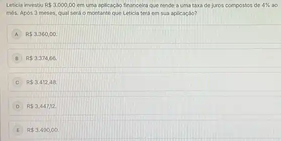 Letícia investiu R 3.000,00 em uma aplicação financeira que rende a uma taxa de juros compostos de 4%  ao
mês. Após 3 meses qual será o montante que Leticia terá em sua aplicação?
A R 3.360,00
B R 3.374,66.
C R 3.412,48
D R 3.447,12
E R 3.490,00