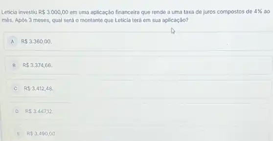 Letícia investiu R 3.000,00 em uma aplicação financeira que rende a uma taxa de juros compostos de 4%  ao
més. Após 3 meses qual será o montante que Letícia terá em sua aplicação?
A R 3.360,00.
B R 3.374,66.
R 3.412,48.
D R 3.447,12.
E R 3.490,00