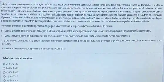 Leticia é uma professora da educação infantil que está desenvolvendo com seus alunos uma atividade experimental sobre al flutuação. Ela deu a
oportunidade para que os alunos experimentassem com um conjunto diverso de objetos para ver quais deles e quais se afundavam.A partir
desse trabalho os alunos construiram diversas categorias que permitiam agrupar aos objetos segundo seu comportamento na água. Depois disso, Leticia
desafiou a seus alunos a utilizar o trabalho realizado para tentar explicar por que alguns desses objetos flutuam enquanto os outros se afundam.
Algumas das respostas dos alunos foram: "flutuam os objetos que estão enchidos de ar", "que um objeto flutue ou nào depende da quantidade que tenha
reciplente onde se encontra": Leticia percebeu que essas ideias eram parciais enào totalmente coincidentes com aquelas aceitas ela ciencia.
Tomando por base o contexto apresentado, julgue as afirmativas a seguir em (V) Verdadeiras ou (F)Falsas.
( ) Leticia deveria descartar as explicaçōes e ideias propostas pelos alunos porque elas nào se correspondem com os conhecimentos cientificos.
( ) Leticia deveria ouvir as explicaçoes e idelas dos alunos e dar oportunidade para testá-las propondo novos experimentos.
( ) 0s alunos de Leticia nào estǎo sabendo interpretar corretamente a noção de flutuação pelo que a professora deveria explicar esse conceito com
detalhe.
Assinale a alternativa que apresenta a sequencia CORRETA:
Selecione uma alternativa:
a) F-V-F.
b) F F-F.
c) V-F - V.
d) V-V-R
e) F-V - V.