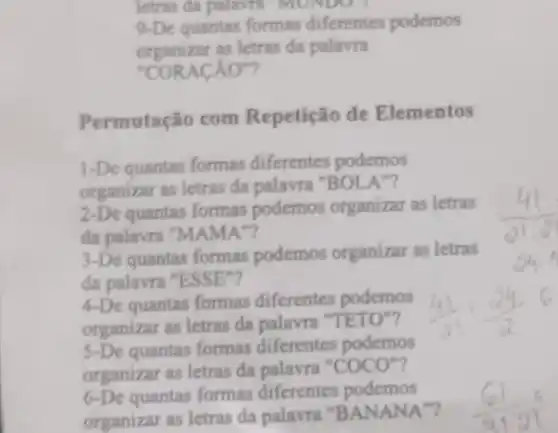 letras da palavra MUNDO !
9-De quantas formas diferentes podemos
organizar as letras da palavra
"CORACÁO"?
Perm utação com Repetição de Elementos
1-De quantas formas diferentes podemos
organizar as letras da palavra "BOLA"?
2-De quantas formas podemos organizar as letras
da palavra "MAMA"?
3-De quantas formas podemos organizar as letras
đa palavra "ESSE"?
4-De quantas formas diferentes podemos
organizar as letras da palavra "TETO"?
5-De quantas formas diferentes podemos
organizar as letras da palavra "COCO"?
6-De quantas formas diferentes podemos
organizar as letras da palavra "BANANA"?