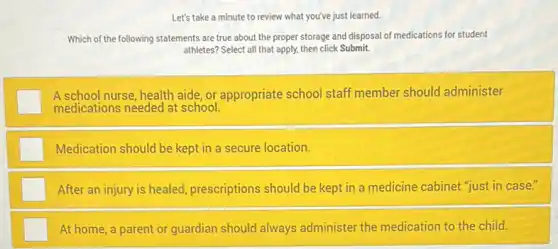 Let's take a minute to review what you've just learned.
Which of the following statements are true about the proper storage and disposal of medications for student
athletes? Select all that apply, then click Submit.
square 
A school nurse, health aide, or appropriate school staff member should administer
medications needed at school.
square  Medication should be kept in a secure location.
After an injury is healed, prescriptions should be kept in a medicine cabinet "just in case."
At home, a parent or guardian should always administer the medication to the child.