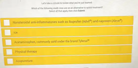 Let's take a minute to review what you've just learned.
Which of the following could Jose use as an alternative to opioid treatment?
Select all that apply.then click Submit.
square  Nonsteroidal anti-inflammatories such as ibuprofen (Advil^circ ) and naproxen (Aleve^odot )
Ice
Acetaminophen, commonly sold under the brand Tylenol?
Physical therapy
Acupuncture