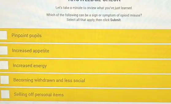 Let's take a minute to review what you've just learned.
Which of the following can be a sign or symptom of opioid misuse?
Select all that apply.then click Submit
square  Pinpoint pupils
square  Increased appetite
Increased energy
Becoming withdrawn and less social
Selling off personal items