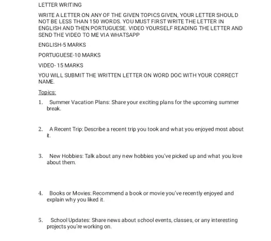 LETTER WRITING
WRITE A LETTER ON ANY OF THE GIVEN TOPICS GIVEN, YOUR LETTER SHOULD
NOT BE LESS THAN 150 WORDS. YOU MUST FIRST WRITE THE LETTER IN
ENGLISH AND THEN PORTUGUESE VIDEO YOURSELF READING THE LETTER AND
SEND THE VIDEO TO ME VIA WHATSAPP
ENGLISH-5 MARKS
PORTUGUESE-10 MARKS
VIDEO- 15 MARKS
YOU WILL SUBMIT THE WRITTEN LETTER ON WORD DOC WITH YOUR CORRECT
NAME.
Topics:
1. Summer Vacation Plans: Share you exciting plans for the upcoming summer
break.
2. A Recent Trip: Describe a recent trip you took and what you enjoyed most about
it.
3. New Hobbies: Talk about any new hobbies you've picked up and what you love
about them.
4. Books or Movies: Reco mmend a book or movie you've recently enjoyed and
explain why you liked it.
5.School Updates: Share news about school events, classes or any interesting
projects you're working on.