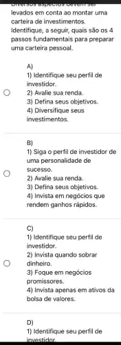 levados em conta ao montar uma
carteira de investimentos.
Identifique, a seguir, quais são os 4
passos fundamentais para preparar
uma carteira pessoal.
A)
1) Identifique seu perfil de
investidor.
2) Avalie sua renda.
3) Defina seus objetivos.
4) Diversifique seus
investimentos.
B)
1) Siga o perfil de investidor de
uma personalidade de
sucesso.
2) Avalie sua renda.
3) Defina seus objetivos.
4) Invista em negócios que
rendem ganhos rápidos.
C)
1) Identifique seu perfi de
investidor.
2) Invista quando sobrar
dinheiro.
3) Foque em negócios
promissores.
4) Invista apenas em ativos da
bolsa de valores.
D)
1) Identifique seu perfi de
investidor.