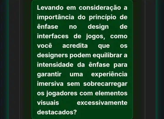 Levando em consideração a
importância do principio de
enfase no design de
interfaces de jogos, como
você acredita que os
designers podem equilibrar a
intensidade da enfase para
garantir uma experiência
imersiva sem sobrecarregar
os jogadores com elementos
visuais	excessivamente
destacados?