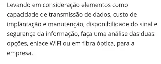 Levando em consideração elementos como
capacidade de transmissão de dados , custo de
implantas ao e manutenção , disponibil idade do sinal e
segurança da informação , faça uma análise das duas
opçōes , enlace WiFi ou em fibra óptica, para a
empresa.