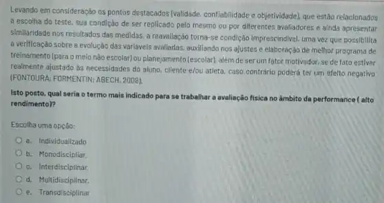 Levando em consideração os pontos destacados (validade confiabilidade e objetividade)que estão relacionados
à escolha do teste, sua condição de ser replicado pelo mesmo ou por diferentes avaliadores e ainda apresentar
similaridade nos resultados das medidas, a reavaliação torna-se condição imprescindivel, uma vez que possibilita
a verificação sobre a evolução das variáveis avaliadas, auxiliando nos ajustes e elaboração de melhor programa de
treinamento (para o meio nào escolar) ou planejamento (escolar), além de ser um fator motivador, se de fato estiver
realmente ajustado às necessidades do aluno cliente e/ou atleta, caso contrário poderá ter um efeito negativo
(FONTOURA; FORMENTIN:ABECH, 2008).
Isto posto, qual seria o termo mais indicado para se trabalhar a avaliação fisica no âmbito da performance ( alto
rendimento)?
Escolha uma opção:
a. Individualizado
b. Monodiscipliar.
c. Interdisciplinar.
d. Multidisciplinar.
e. Transdisciplinar