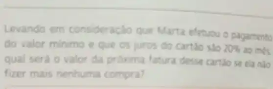 Levando em consideração que Marta efetuou o pagamento
do valor minimo e que os juros do cartáo sào 20%  ao mes.
qual será o valor da próxima fatura desse cartǎo se ela nào
fizer mais nenhuma compra?