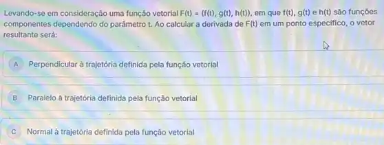 Levando-se em consideração uma função vetorial F(t)=(f(t),g(t),h(t)) em que f(t),g(t) e h(t) são funções
componentes dependendo do parâmetro t. Ao calcular a derivada de F(t) em um ponto especifico o vetor
resultante será:
A Perpendicular à trajetória definida pela função vetorial
B Paralelo à trajetória definida pela função vetorial
Normal à trajetória definida pela função vetorial