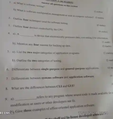 LI HON A 140 MARKS)
1. a)What is software testing?
Answer all questions in this section
b)What is software configuration management as used in computer software?(2 marks)
2 Outline four techniques used for software testing
3 . Outline four devices controlled by the CPU.
(4 marks)
(4 marks)
4. a).A
__
is device that electronically processes data , converting it to information.
b). Mention any four reasons for backing up data.
(1 mark)
marks)
5. a). List the two major categories of application programs.
b). Outline the two categories of testing
6 Differentiate between single -purpose and general -purpose applications.
(4 m
7.Differentiate between systems software and application software.
8 . What are the differences between CLI and GUI?
9 , a). __
refers to any program whose source code is made available for u
modification as users or other developers see fit.
Give three examples of office -oriented application software.
12(0)244
so the shelf and In-house developed
solty
(2 marks)
(2 mar