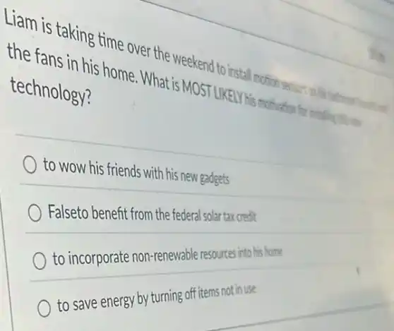 Liam is taking time over the weekend to install
the fans in his home . What is MOST LIKELY His motivation for installer this es
technology?
to wow his friends with his new gadgets
Falseto benefit from the
to incorporate non-renewable
to save energy by turning off items not in use