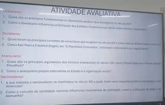 Liberalismo:
1. Quais são os princípios fundamentais do liberalismo político que emergiram no século XIX?
2. Como o liberalismo influenciou a formação dos Estados modernos e as ideias sobre direitos individuais?
Socialismo:
1. Quais foram as principais correntes do socialismo que surgiram no século XIXe como elas se diferenciaram entre si?
2. Como Karl Marxe Friedrich Engels , em "O Manifesto Comunista , criticaram o liberalismo e o capitalismo?
Anarquismo:
1. Quais são os principais argumentos dos teóricos anarquistas do século XIX, como Mikhail Bakunin e Pierre-Joseph
Proudhon?
2. Comoo anarquismo propōe alternativas ao Estado e à organização social?
1. e que maneira o nacionalismc se manifestou no século XIX e quais foram seus impactos políticos na Europa e nas
Américas?
2. Como o conceito de identidade nacional influenciou movimentos de unificação, c como a unificação da Itália e da
Alemanha?
ATIVIDA
AI