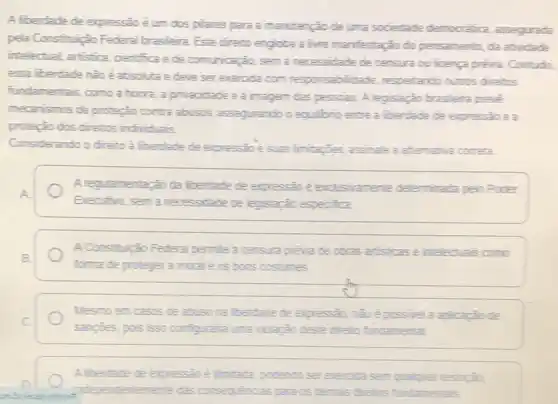 A liberdade de expressão é um dos pilares para a manutenção de uma sociedade democrética assegurada
pela Constituição Federal brasileira. Este direito engioba a live manifestação do pensamento, da atividade
intelectual, artistica, cientifica e de comunicação, sem a necessidade de censure ou licenca previa. Contudo,
essa liberdade nàoé exeroda com responsabilita de respeitando outros direitus
fundamentais, como a horra aprivacidade e a imagem das pessoas. A legislação brasileira preve
mecanismos de proteção contra abusos, assegurando o equilibrio entre a liberdade de expressão e a
proteção dos direitos individuals
Considerando o direito a liberdade de expressào =suas limitagbes, assinale a altemativa cometa.
Aregulamentarǎo da liberdade de expressio é exclusivamente deleminada pelo Poder
Erecutivo, sem a necessidate de legislação especifica
A.Consthuicalo Federal pemile a censura previa de ctras artisicase intelecturais como
forma de protegera moral e os bons costures
Mesmoen casos de abuso na liberdade de expression, nào ê possivel a aplicação de
sangties, pois isso configurate una violação deste direlio fundamental
Alberdade de expressio e limitada podendo sererencita sem qualquer restriçao
independentemente das consequencias para os demais direllos fundamentais