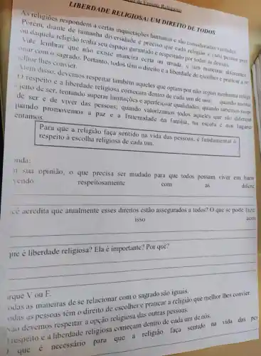 LIBERDADE RELIGIOS.1: UM DIREITO DE TODOS
As religioes respondem a certas inquietaçoes humanas c sào consideradas verdades
Porém, diante de tamanha diversidade preciso que cada religian e cada pessoa prat
ou daquela religiāo tenha seu espaço garantido c respeitado por todas as demais.
Vale lembrar que nào existe maneira certa ou crrada, e sim maneiras diferentes
onar com o sagrado Portanto, todos têm o direito e a liberdade de escolher e praticar a re
elhor thes convier.
Ném disso, devemos respeitar também aqueles que optam por nào seguir nenhuma religi
respeito e a liberdade religiosa começam dentro de cada um de nós:
quando accitat
jeito de ser, tentando superar limitaçoes e aperfeiçoar qualidades: quando sabemos resp
de ser e de viver das pessoas;quando valorizamos todos aqueles que sao diferent
juando promovemos a paz e a fratemidade na familia, na escola e nos lugare
entamos.
Para que a religião faça sentido na vida das pessoas. é fundamental 0
respeito à escolha religiosa de cada um.
onda:
n sua opiniāo, 0 ser mudado para que todos possam viver em harn
vendo
respeitosamente
com
as
difere
__
acor acor
cê acredita que atualmente esses direitos estão assegurados a todos?O que se pode faze
__
rque
odas as maneiras de se relacionar contro sagrado são udas as pessoas ten o direito necessather e praticals religião que melhor thes convier.
odas devemos respeitar
............. das pe
__
de nós.
a religião faca sentido na vida das pes